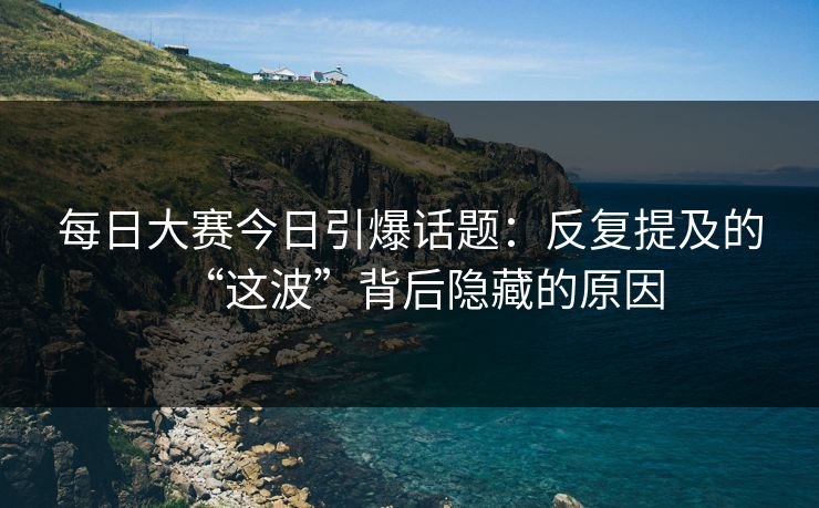 每日大赛今日引爆话题：反复提及的“这波”背后隐藏的原因
