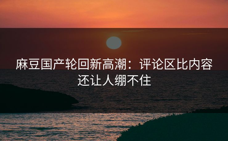 麻豆国产轮回新高潮：评论区比内容还让人绷不住