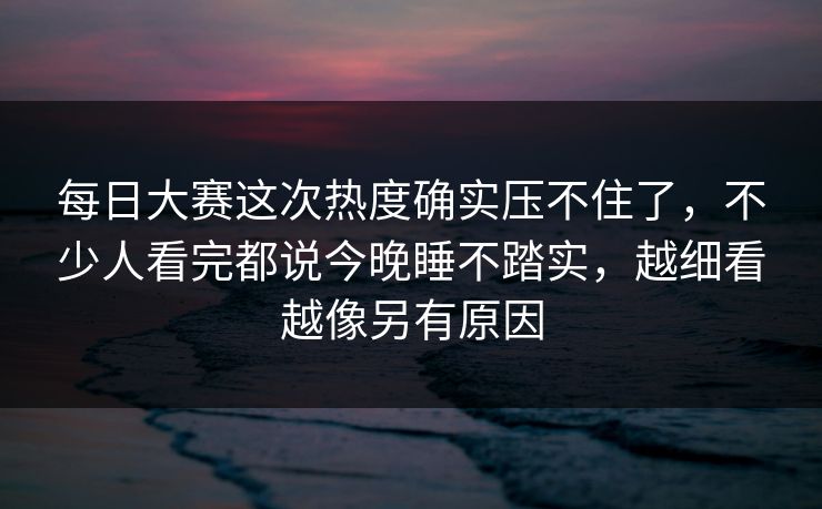 每日大赛这次热度确实压不住了，不少人看完都说今晚睡不踏实，越细看越像另有原因