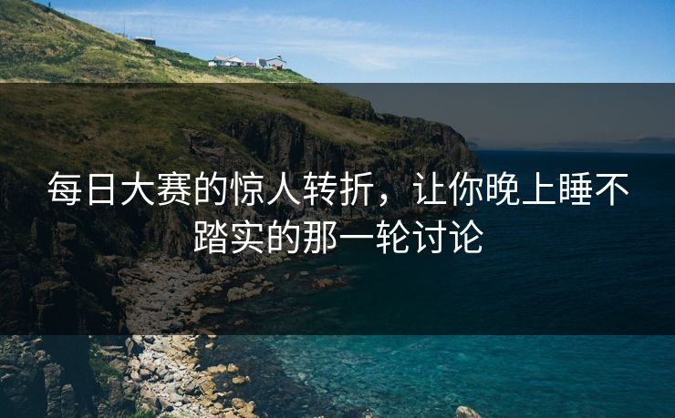 每日大赛的惊人转折，让你晚上睡不踏实的那一轮讨论