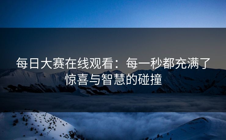 每日大赛在线观看：每一秒都充满了惊喜与智慧的碰撞