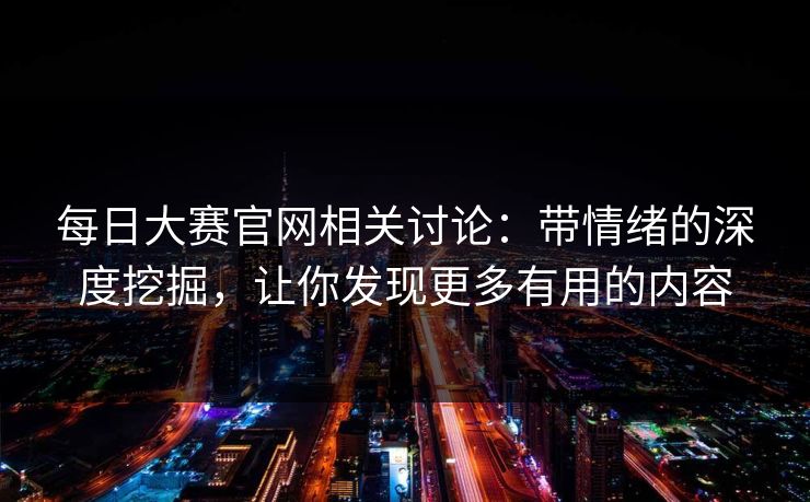 每日大赛官网相关讨论：带情绪的深度挖掘，让你发现更多有用的内容