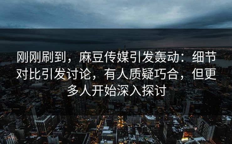 刚刚刷到，麻豆传媒引发轰动：细节对比引发讨论，有人质疑巧合，但更多人开始深入探讨
