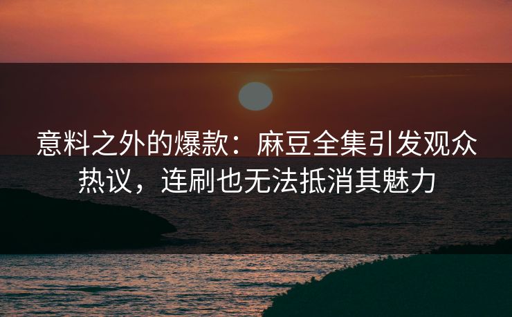 意料之外的爆款：麻豆全集引发观众热议，连刷也无法抵消其魅力