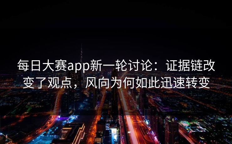 每日大赛app新一轮讨论：证据链改变了观点，风向为何如此迅速转变
