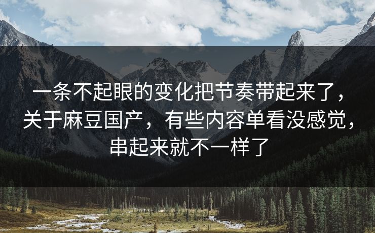 一条不起眼的变化把节奏带起来了，关于麻豆国产，有些内容单看没感觉，串起来就不一样了
