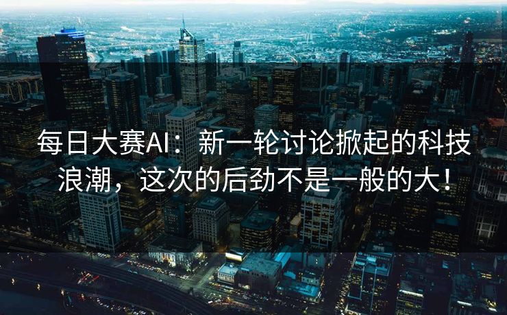每日大赛AI：新一轮讨论掀起的科技浪潮，这次的后劲不是一般的大！