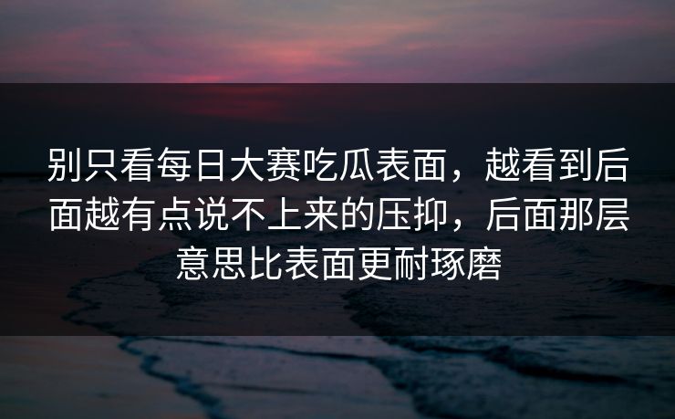 别只看每日大赛吃瓜表面，越看到后面越有点说不上来的压抑，后面那层意思比表面更耐琢磨