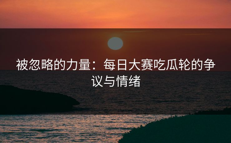 被忽略的力量：每日大赛吃瓜轮的争议与情绪