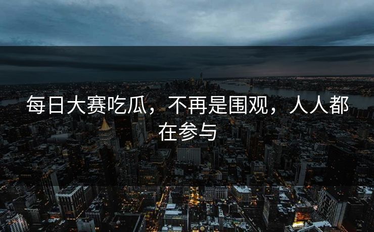 每日大赛吃瓜，不再是围观，人人都在参与