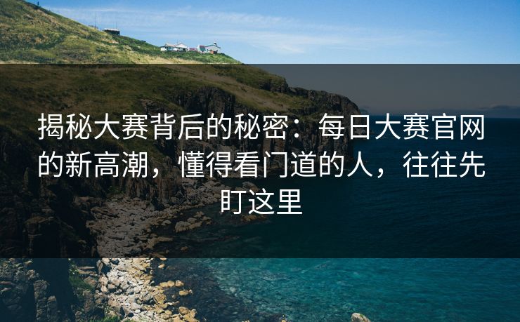 揭秘大赛背后的秘密：每日大赛官网的新高潮，懂得看门道的人，往往先盯这里