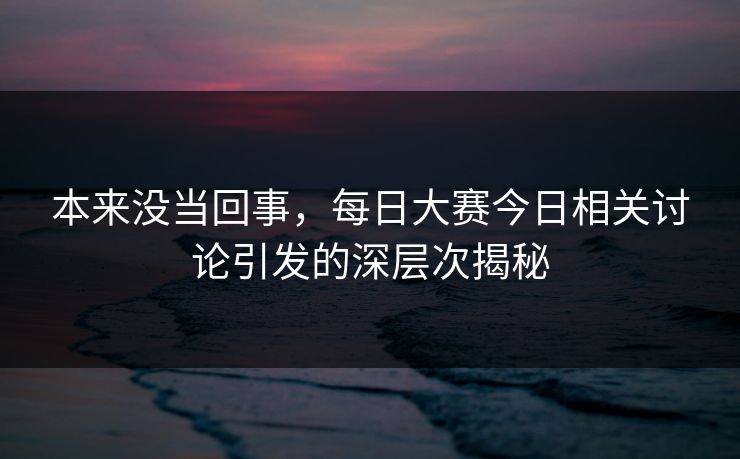 本来没当回事，每日大赛今日相关讨论引发的深层次揭秘