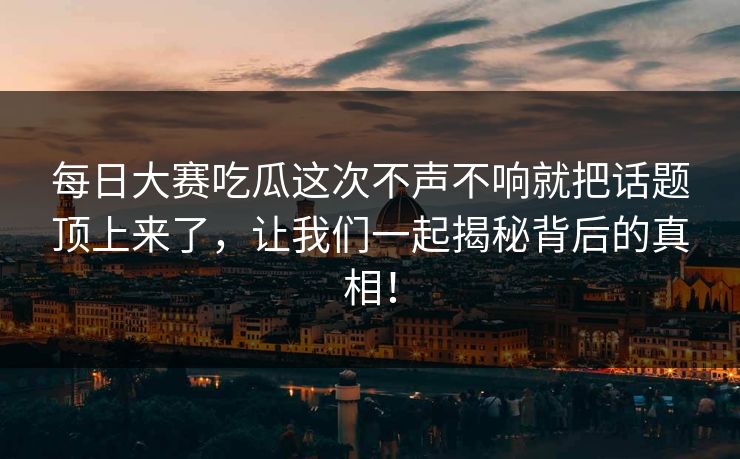 每日大赛吃瓜这次不声不响就把话题顶上来了，让我们一起揭秘背后的真相！
