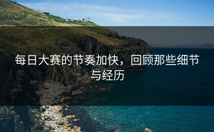 每日大赛的节奏加快，回顾那些细节与经历