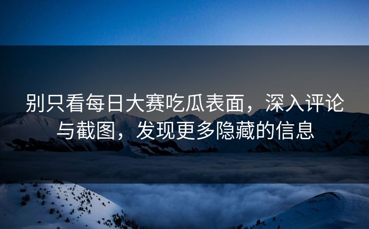 别只看每日大赛吃瓜表面，深入评论与截图，发现更多隐藏的信息