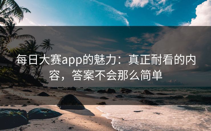 每日大赛app的魅力：真正耐看的内容，答案不会那么简单
