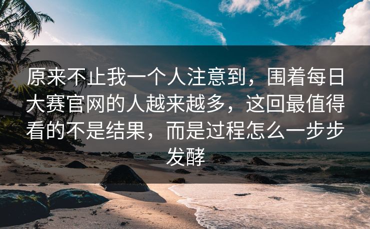 原来不止我一个人注意到，围着每日大赛官网的人越来越多，这回最值得看的不是结果，而是过程怎么一步步发酵