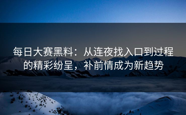 每日大赛黑料：从连夜找入口到过程的精彩纷呈，补前情成为新趋势
