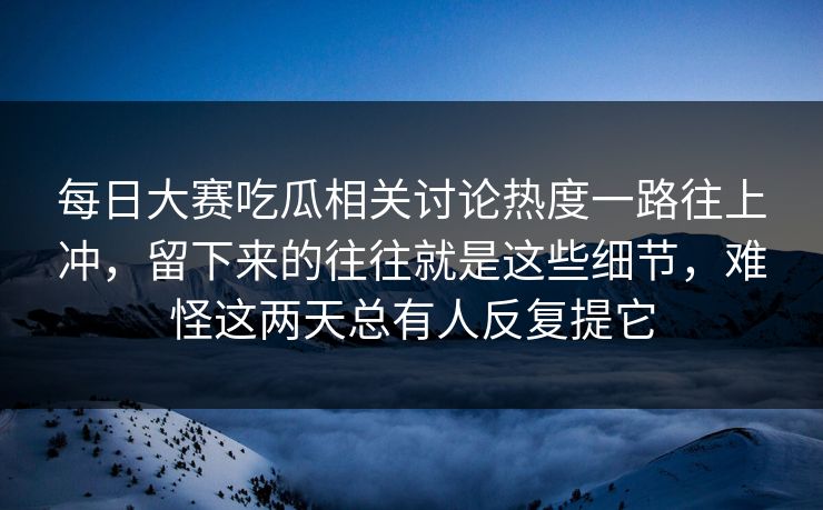 每日大赛吃瓜相关讨论热度一路往上冲，留下来的往往就是这些细节，难怪这两天总有人反复提它