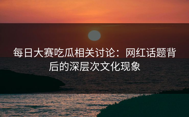 每日大赛吃瓜相关讨论：网红话题背后的深层次文化现象
