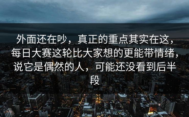 外面还在吵，真正的重点其实在这，每日大赛这轮比大家想的更能带情绪，说它是偶然的人，可能还没看到后半段