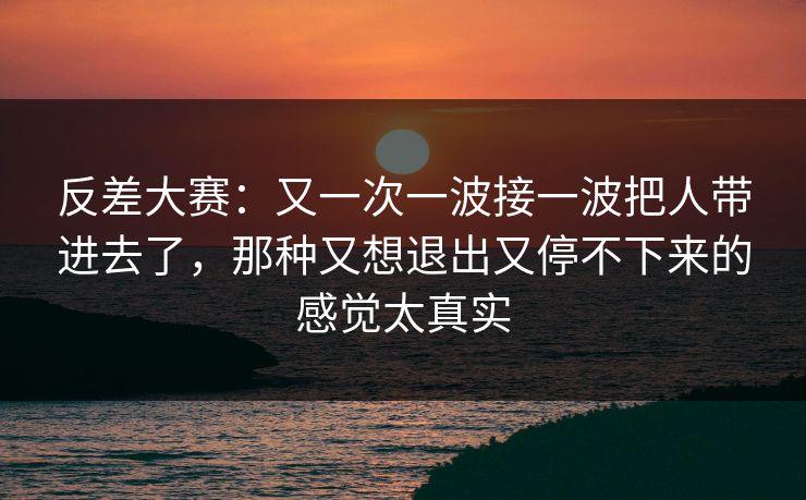 反差大赛：又一次一波接一波把人带进去了，那种又想退出又停不下来的感觉太真实