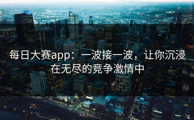 每日大赛app：一波接一波，让你沉浸在无尽的竞争激情中