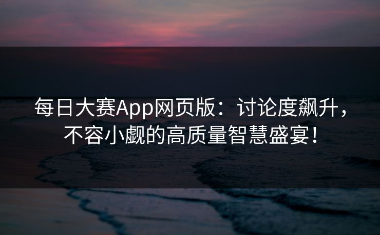 每日大赛App网页版：讨论度飙升，不容小觑的高质量智慧盛宴！