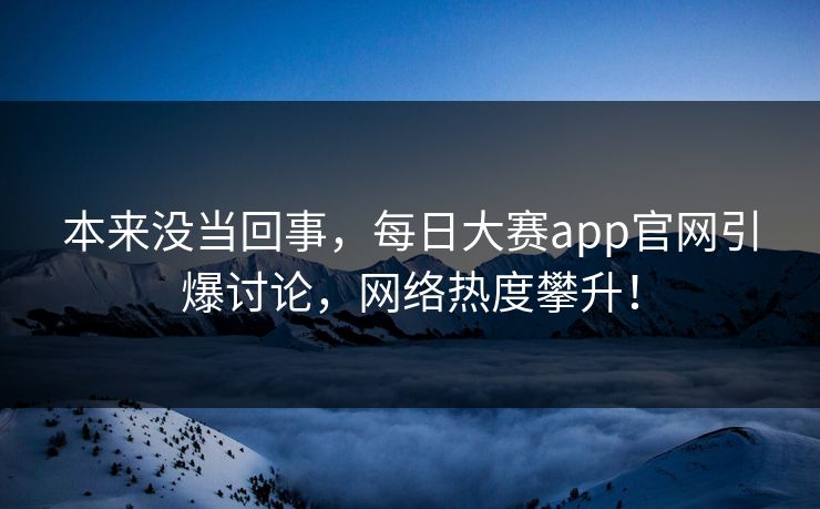 本来没当回事，每日大赛app官网引爆讨论，网络热度攀升！