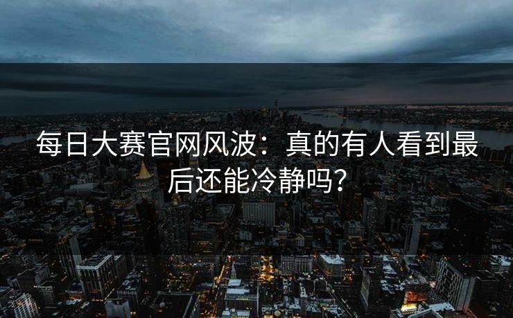 每日大赛官网风波：真的有人看到最后还能冷静吗？