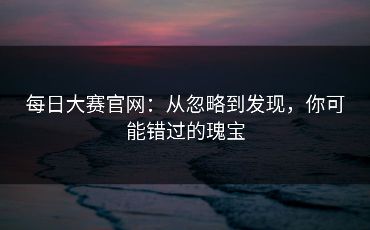 每日大赛官网：从忽略到发现，你可能错过的瑰宝