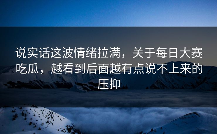 说实话这波情绪拉满，关于每日大赛吃瓜，越看到后面越有点说不上来的压抑
