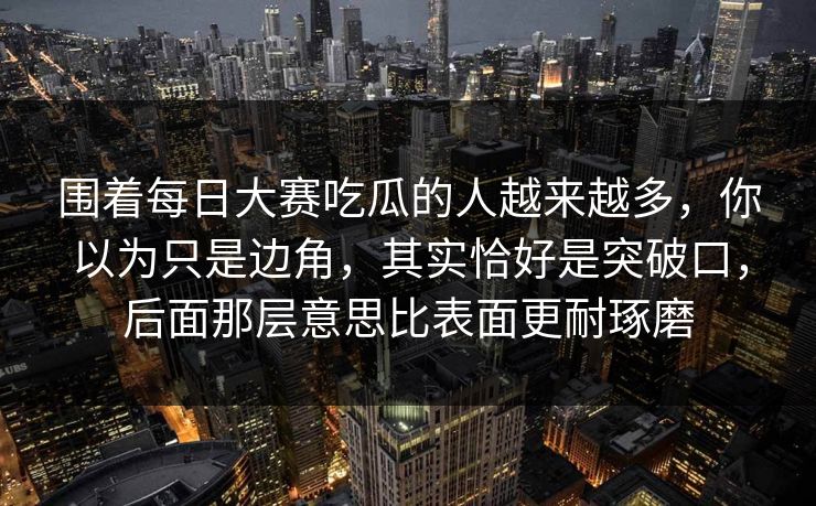 围着每日大赛吃瓜的人越来越多，你以为只是边角，其实恰好是突破口，后面那层意思比表面更耐琢磨