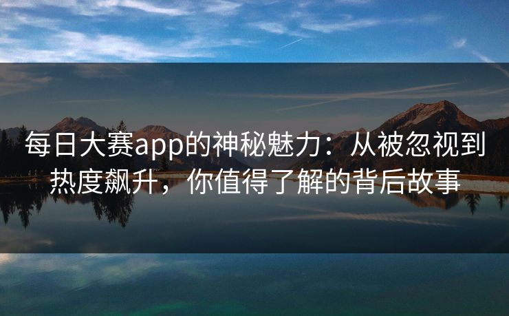 每日大赛app的神秘魅力：从被忽视到热度飙升，你值得了解的背后故事