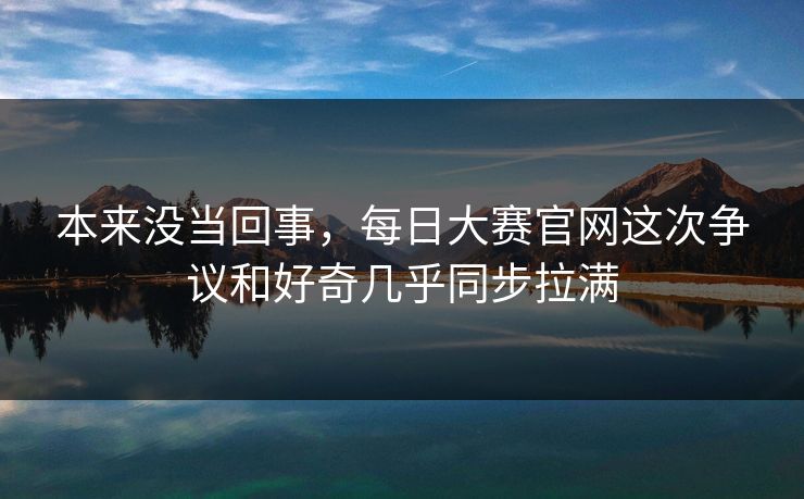 本来没当回事，每日大赛官网这次争议和好奇几乎同步拉满