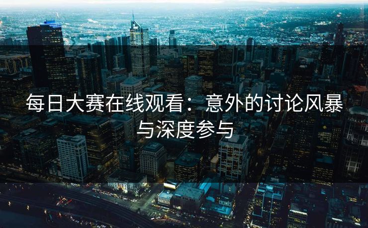 每日大赛在线观看：意外的讨论风暴与深度参与