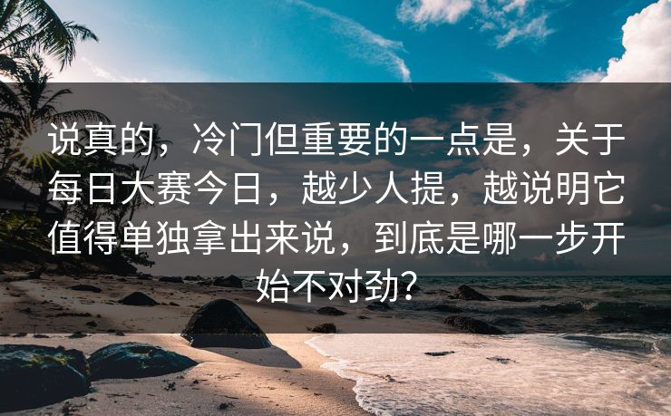 说真的，冷门但重要的一点是，关于每日大赛今日，越少人提，越说明它值得单独拿出来说，到底是哪一步开始不对劲？