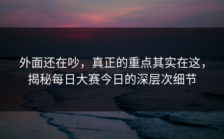 外面还在吵，真正的重点其实在这，揭秘每日大赛今日的深层次细节