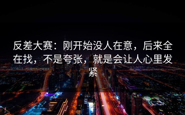 反差大赛：刚开始没人在意，后来全在找，不是夸张，就是会让人心里发紧