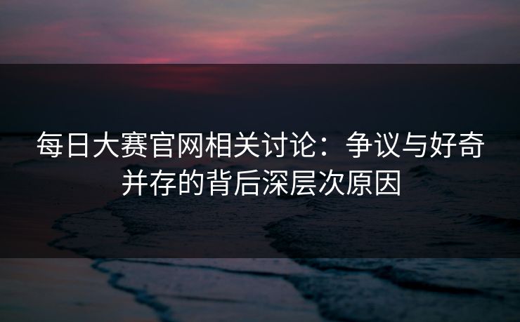 每日大赛官网相关讨论：争议与好奇并存的背后深层次原因