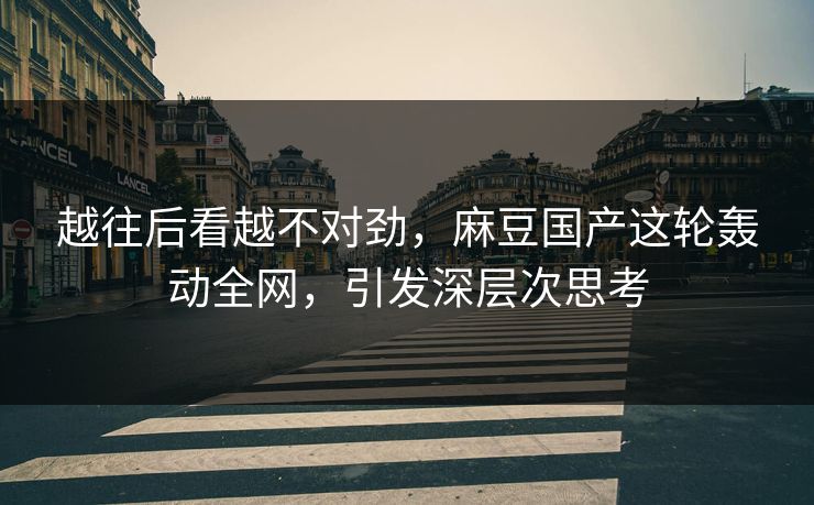 越往后看越不对劲，麻豆国产这轮轰动全网，引发深层次思考