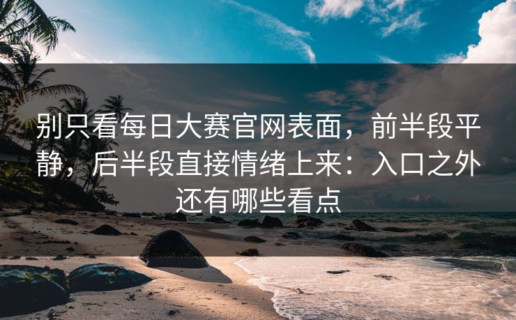 别只看每日大赛官网表面，前半段平静，后半段直接情绪上来：入口之外还有哪些看点