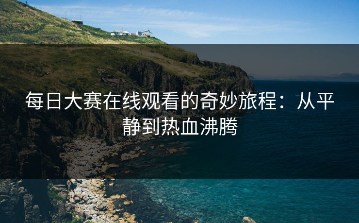 每日大赛在线观看的奇妙旅程：从平静到热血沸腾