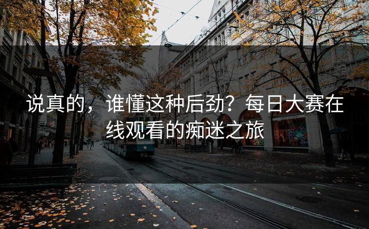 说真的，谁懂这种后劲？每日大赛在线观看的痴迷之旅