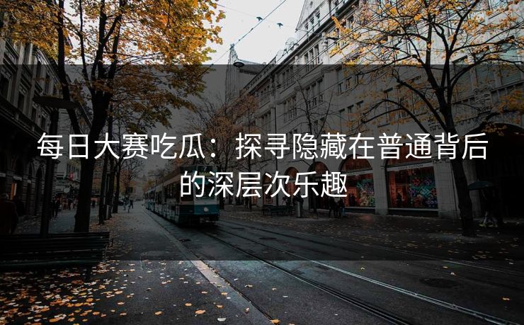每日大赛吃瓜：探寻隐藏在普通背后的深层次乐趣