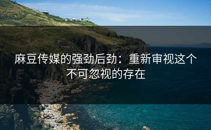 麻豆传媒的强劲后劲：重新审视这个不可忽视的存在