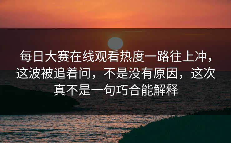 每日大赛在线观看热度一路往上冲，这波被追着问，不是没有原因，这次真不是一句巧合能解释