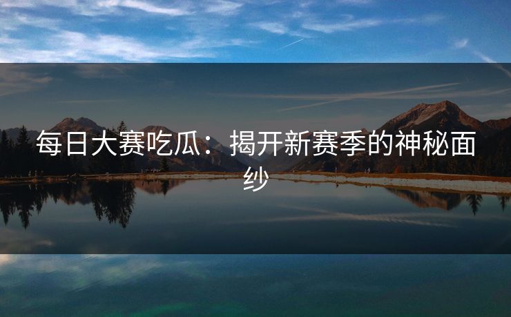 每日大赛吃瓜：揭开新赛季的神秘面纱