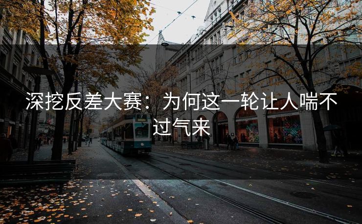 深挖反差大赛：为何这一轮让人喘不过气来
