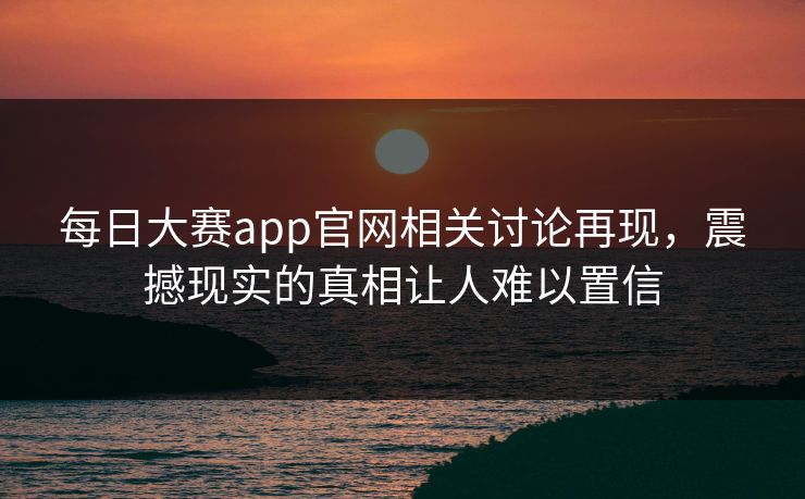 每日大赛app官网相关讨论再现，震撼现实的真相让人难以置信